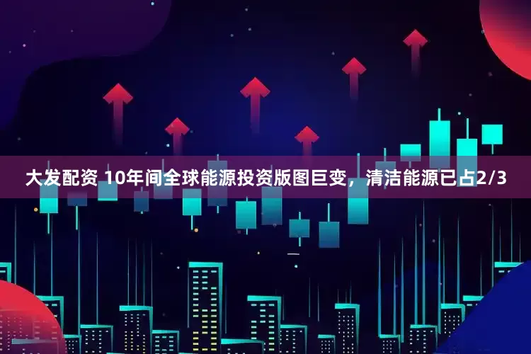 大发配资 10年间全球能源投资版图巨变，清洁能源已占2/3