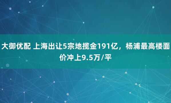 大御优配 上海出让5宗地揽金191亿，杨浦最高楼面价冲上9.5万/平
