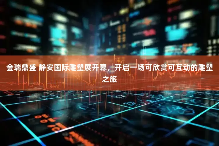 金瑞鼎盛 静安国际雕塑展开幕，开启一场可欣赏可互动的雕塑之旅