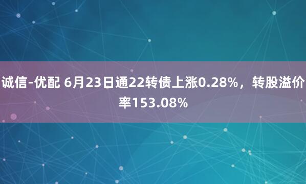 诚信-优配 6月23日通22转债上涨0.28%，转股溢价率153.08%