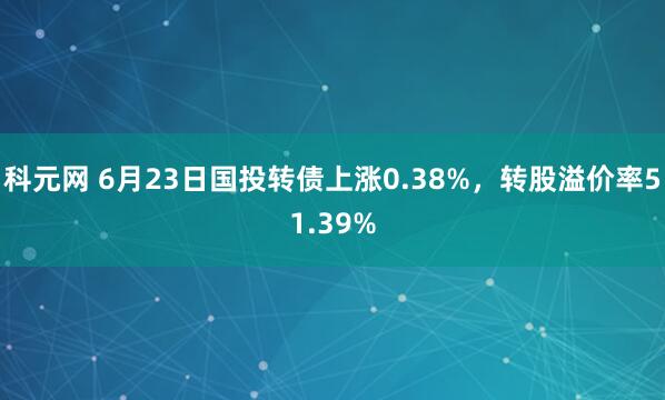 科元网 6月23日国投转债上涨0.38%，转股溢价率51.39%
