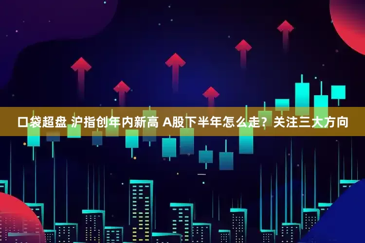 口袋超盘 沪指创年内新高 A股下半年怎么走？关注三大方向