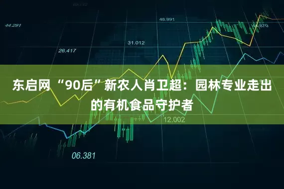 东启网 “90后”新农人肖卫超：园林专业走出的有机食品守护者