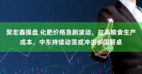 聚宏鑫操盘 化肥价格急剧波动，拉高粮食生产成本，中东持续动荡或冲击多国餐桌