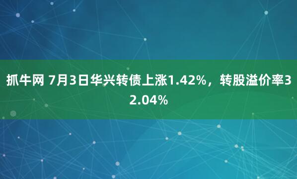 抓牛网 7月3日华兴转债上涨1.42%，转股溢价率32.04%