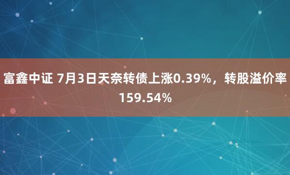 富鑫中证 7月3日天奈转债上涨0.39%，转股溢价率159.54%