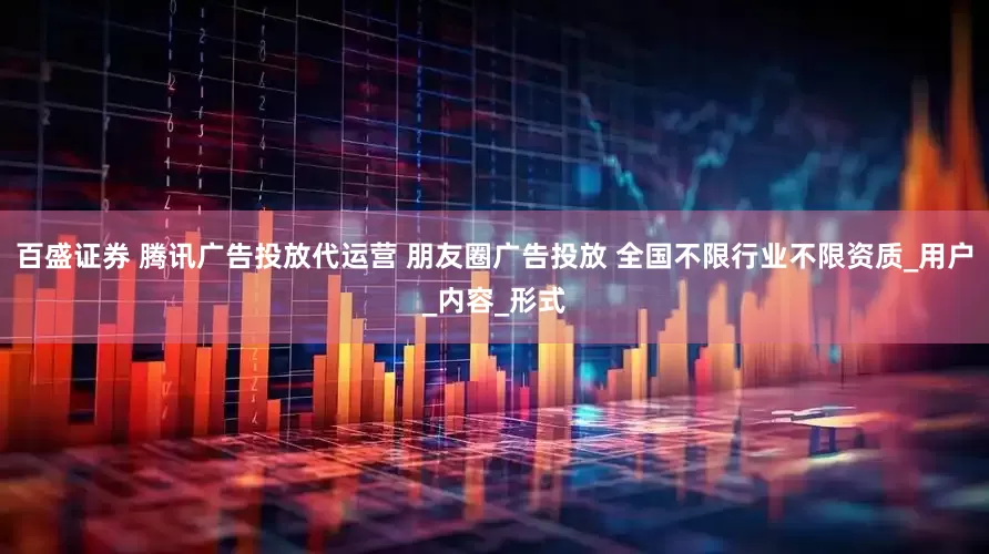百盛证券 腾讯广告投放代运营 朋友圈广告投放 全国不限行业不限资质_用户_内容_形式