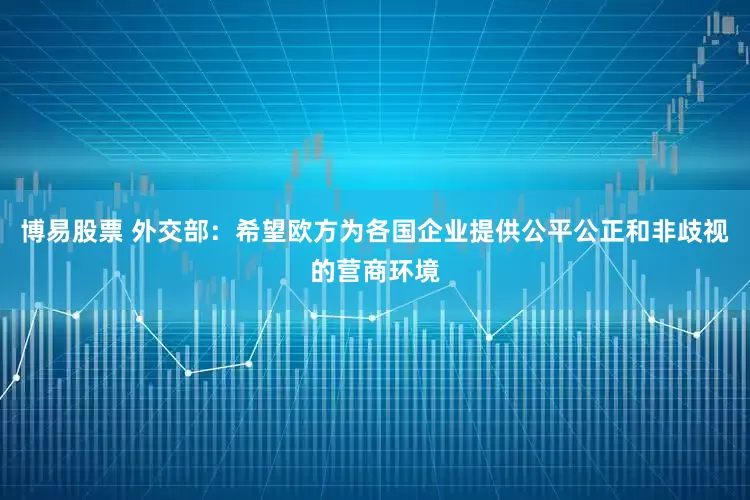 博易股票 外交部：希望欧方为各国企业提供公平公正和非歧视的营商环境