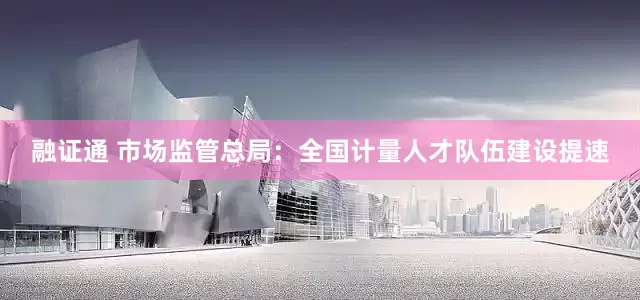 融证通 市场监管总局：全国计量人才队伍建设提速