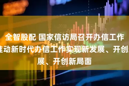 全智股配 国家信访局召开办信工作会议 推动新时代办信工作实现新发展、开创新局面