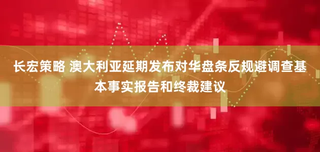 长宏策略 澳大利亚延期发布对华盘条反规避调查基本事实报告和终裁建议