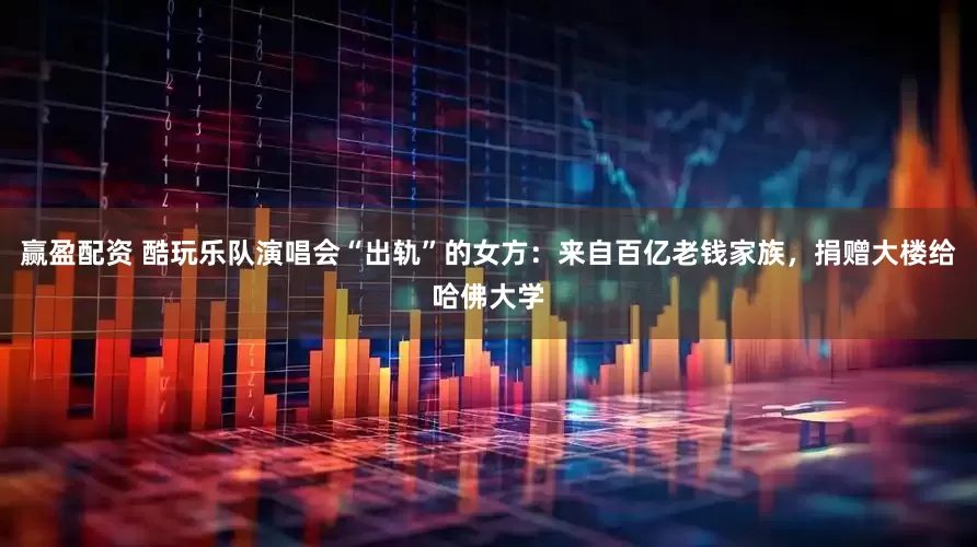 赢盈配资 酷玩乐队演唱会“出轨”的女方：来自百亿老钱家族，捐赠大楼给哈佛大学