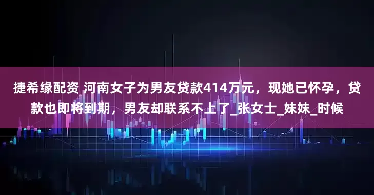 捷希缘配资 河南女子为男友贷款414万元，现她已怀孕，贷款也即将到期，男友却联系不上了_张女士_妹妹_时候