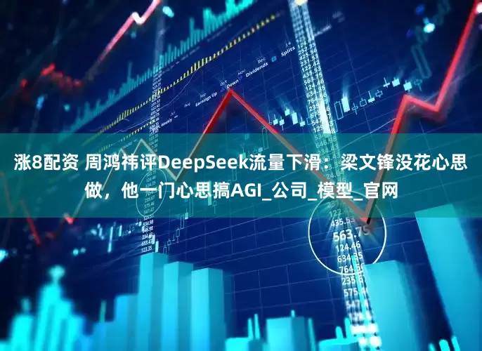 涨8配资 周鸿祎评DeepSeek流量下滑：梁文锋没花心思做，他一门心思搞AGI_公司_模型_官网