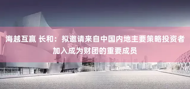 海越互赢 长和：拟邀请来自中国内地主要策略投资者加入成为财团的重要成员