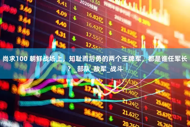 尚求100 朝鲜战场上，知耻而后勇的两个王牌军，都是谁任军长？_部队_敌军_战斗