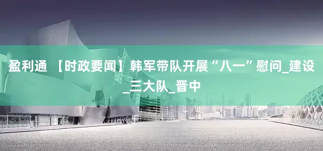 盈利通 【时政要闻】韩军带队开展“八一”慰问_建设_三大队_晋中