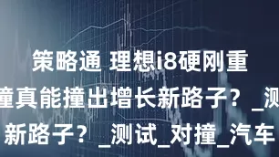策略通 理想i8硬刚重卡，这一撞真能撞出增长新路子？_测试_对撞_汽车