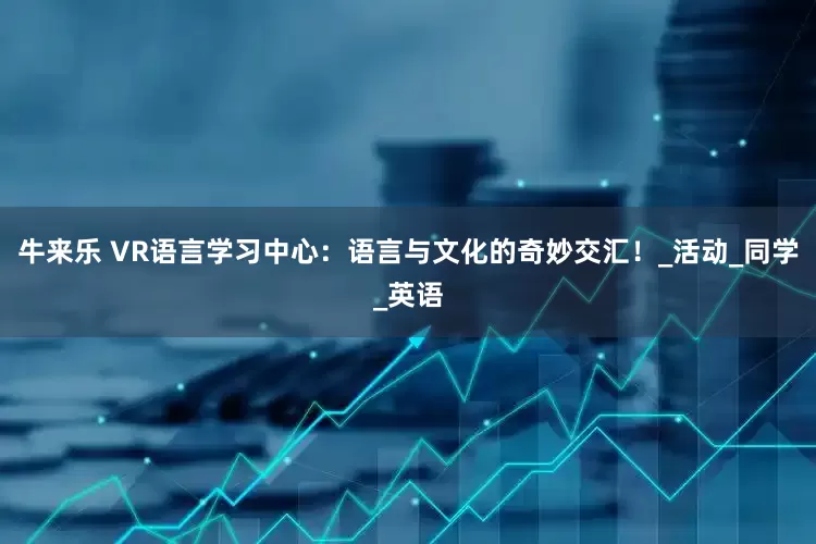 牛来乐 VR语言学习中心：语言与文化的奇妙交汇！_活动_同学_英语