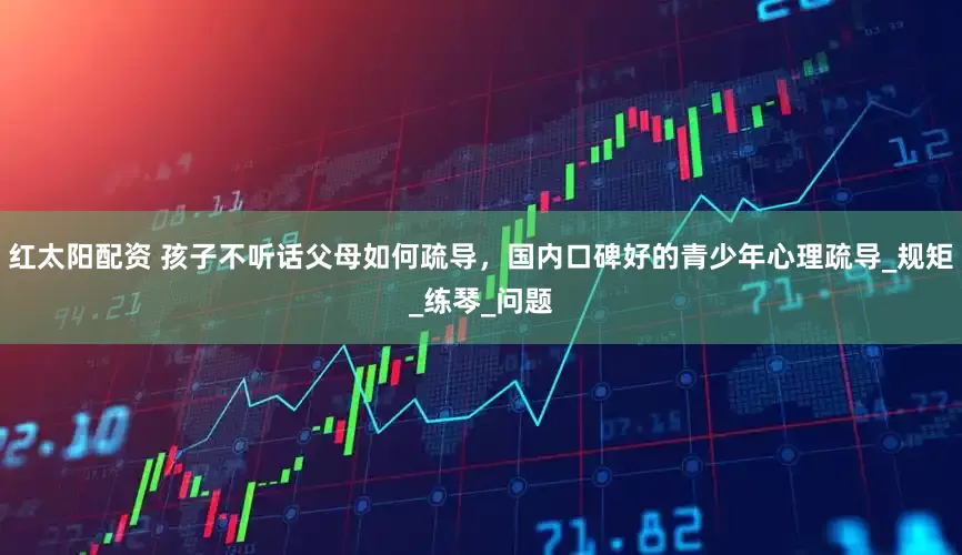 红太阳配资 孩子不听话父母如何疏导，国内口碑好的青少年心理疏导_规矩_练琴_问题