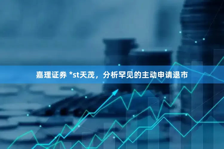 嘉理证券 *st天茂,分析罕见的主动申请退市