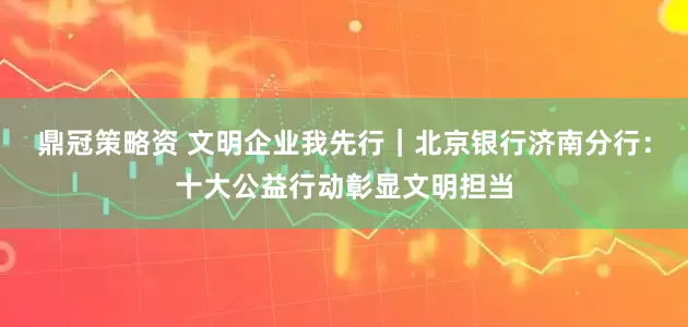 鼎冠策略资 文明企业我先行｜北京银行济南分行：十大公益行动彰显文明担当
