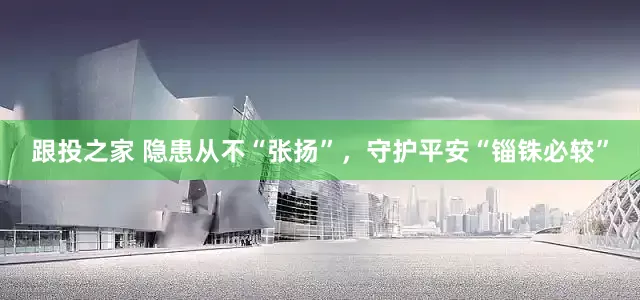 跟投之家 隐患从不“张扬”，守护平安“锱铢必较”