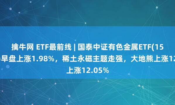 擒牛网 ETF最前线 | 国泰中证有色金属ETF(159881)早盘上涨1.98%，稀土永磁主题走强，大地熊上涨12.05%