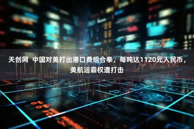 天创网  中国对美打出港口费组合拳，每吨达1120元人民币，美航运霸权遭打击