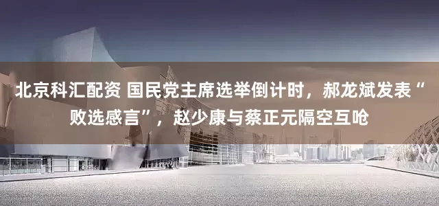 北京科汇配资 国民党主席选举倒计时，郝龙斌发表“败选感言”，赵少康与蔡正元隔空互呛