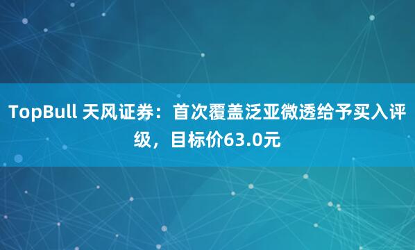 TopBull 天风证券：首次覆盖泛亚微透给予买入评级，目标价63.0元