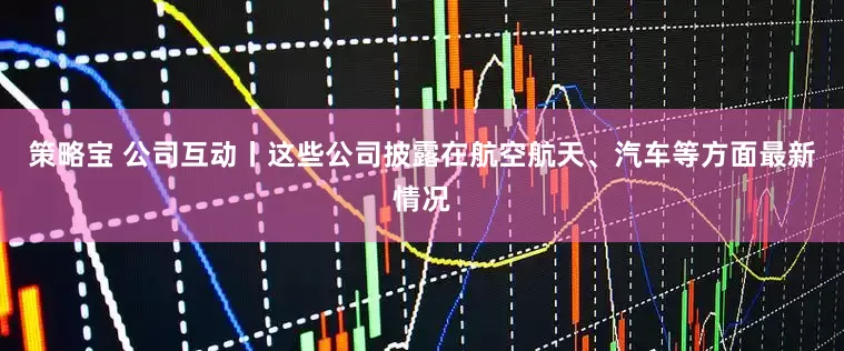 策略宝 公司互动丨这些公司披露在航空航天、汽车等方面最新情况