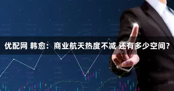 优配网 韩愈：商业航天热度不减 还有多少空间？