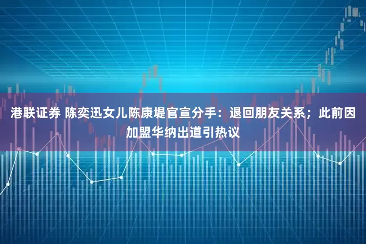 港联证券 陈奕迅女儿陈康堤官宣分手：退回朋友关系；此前因加盟华纳出道引热议