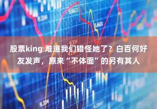 股票king 难道我们错怪她了？白百何好友发声，原来“不体面”的另有其人
