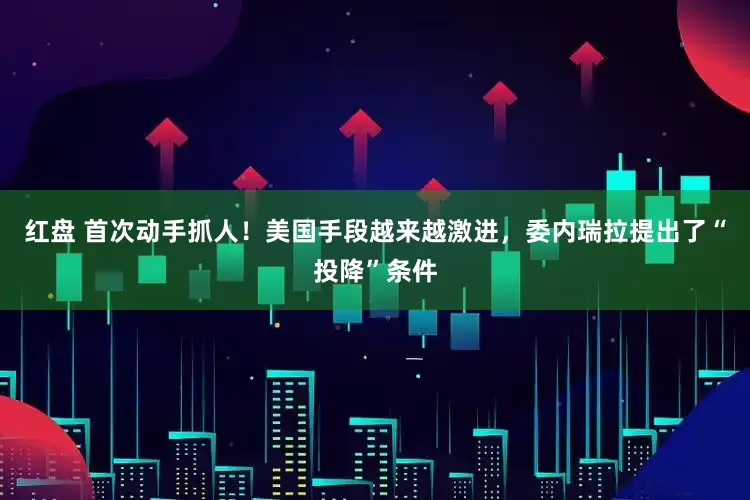 红盘 首次动手抓人！美国手段越来越激进，委内瑞拉提出了“投降”条件