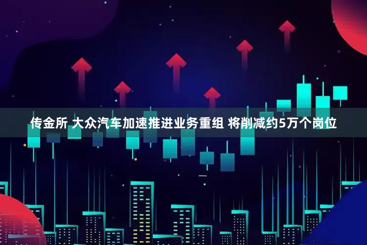 传金所 大众汽车加速推进业务重组 将削减约5万个岗位